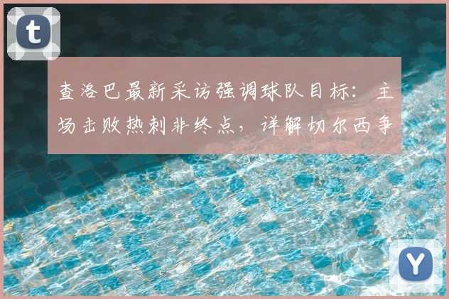 查洛巴最新采访强调球队目标：主场击败热刺非终点，详解切尔西争夺2026赛季欧战资格关键战