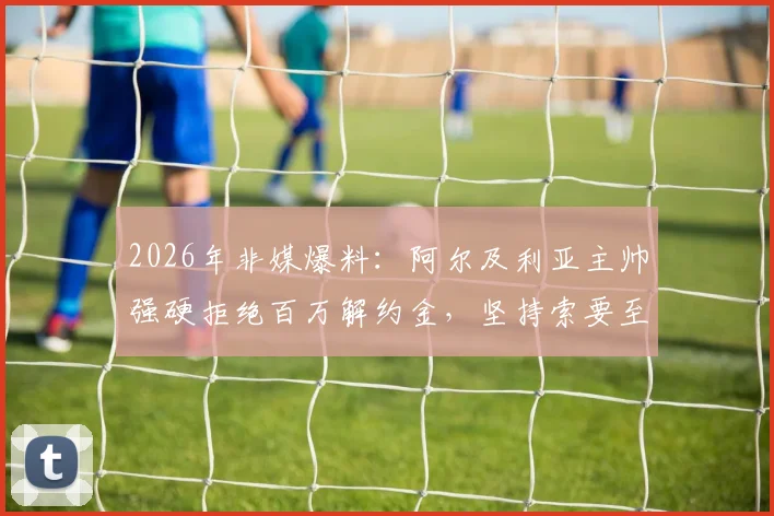 2026年非媒爆料:阿尔及利亚主帅强硬拒绝百万解约金,坚持索要至少两百万赔偿