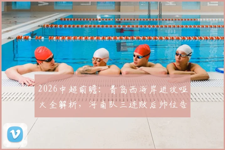 2026中超前瞻：青岛西海岸进攻哑火全解析，河南队三连败后帅位告急，保级关键战一触即发