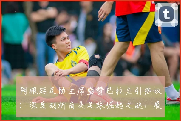 阿根廷足协主席盛赞巴拉圭引热议:深度剖析南美足球崛起之谜,展望2026世界杯欧洲vs南美新格局