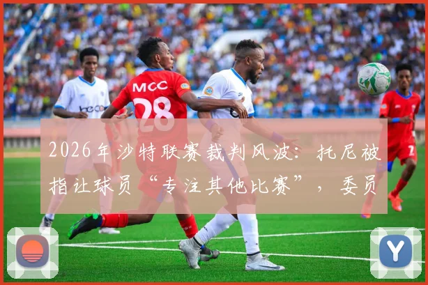 2026年沙特联赛裁判风波:托尼被指让球员“专注其他比赛”,委员会启动紧急调查程序