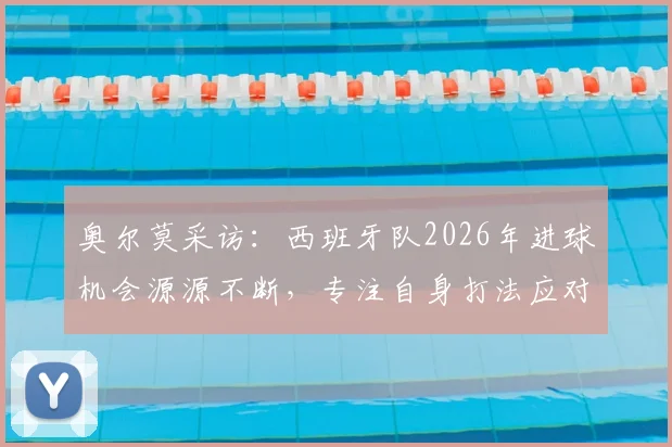 奥尔莫采访：西班牙队2026年进球机会源源不断，专注自身打法应对各界质疑