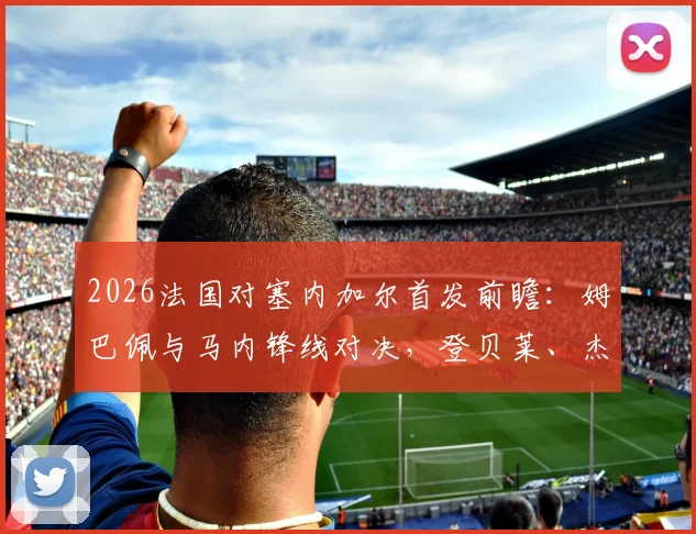 2026法国对塞内加尔首发前瞻:姆巴佩与马内锋线对决,登贝莱、杰克逊技术特点全解析