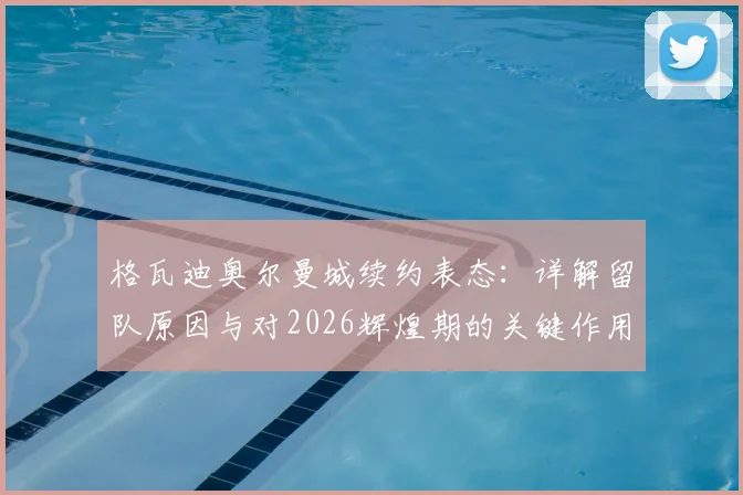 格瓦迪奥尔曼城续约表态:详解留队原因与对2026辉煌期的关键作用,球迷必读