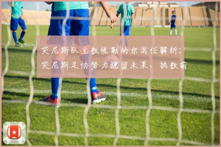 突尼斯队主教练勒纳尔离任解析：突尼斯足协努力挽留未果，执教前景与继任者猜想