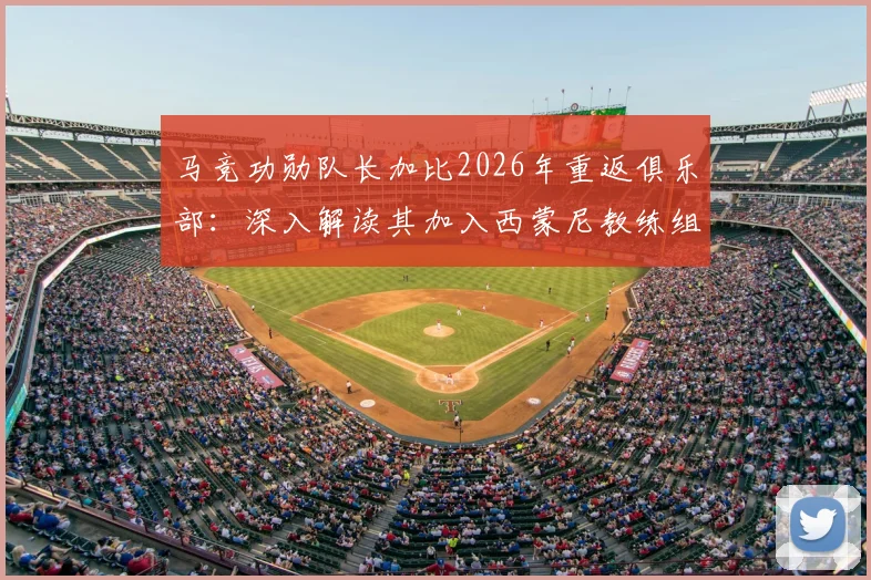 马竞功勋队长加比2026年重返俱乐部:深入解读其加入西蒙尼教练组的角色与对球队的未来影响