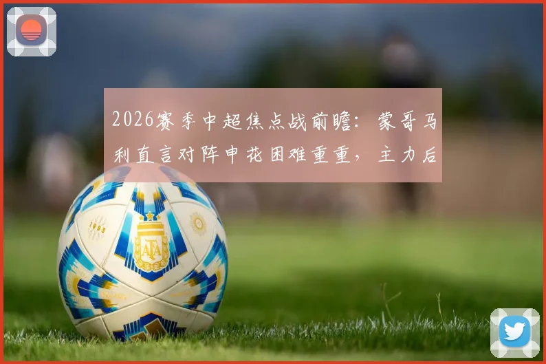 2026赛季中超焦点战前瞻:蒙哥马利直言对阵申花困难重重,主力后卫茹子楠伤缺影响解析