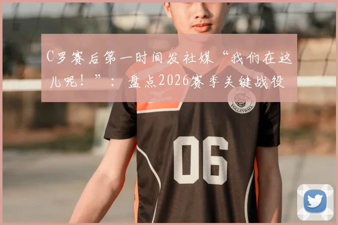C罗赛后第一时间发社媒“我们在这儿呢！”：盘点2026赛季关键战役后，C罗如何用社交媒体激励全队