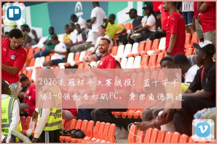 2026美冠杯半决赛战报:蓝十字半场1-0领先洛杉矶FC,费尔南德斯造点并主罚命中,附上半场关键数据与局势分析
