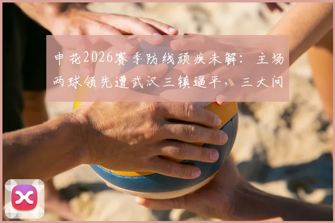 申花2026赛季防线顽疾未解：主场两球领先遭武汉三镇逼平，三大问题亟待解决
