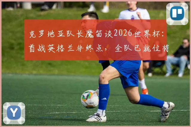 克罗地亚队长魔笛谈2026世界杯：首战英格兰非终点，全队已就位将力拼到底