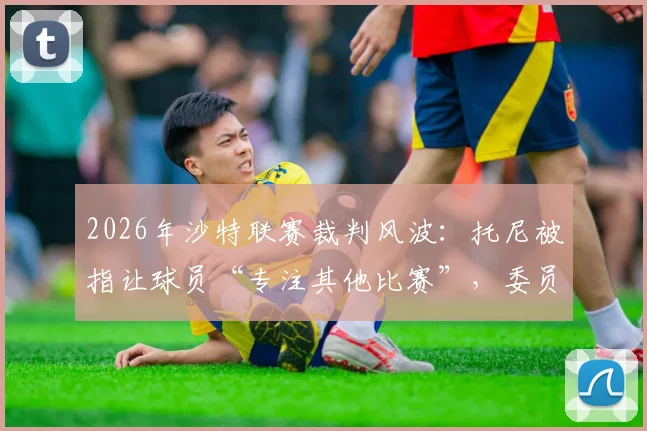 2026年沙特联赛裁判风波：托尼被指让球员“专注其他比赛”，委员会启动紧急调查程序