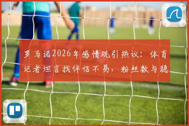 罗马诺2026年感情观引热议：体育记者坦言找伴侣不易，粉丝数与稳定关系的现实抉择