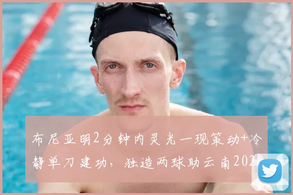 布尼亚明2分钟内灵光一现策动+冷静单刀建功，独造两球助云南2026赛季主场2-2战平上海海港全回顾