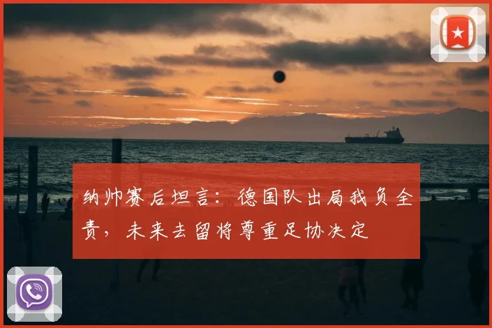 纳帅赛后坦言：德国队出局我负全责，未来去留将尊重足协决定