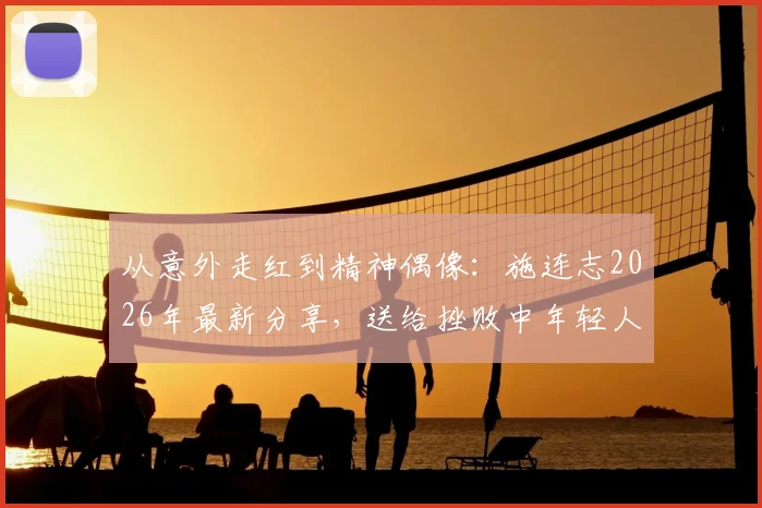 从意外走红到精神偶像：施连志2026年最新分享，送给挫败中年轻人的五句箴言