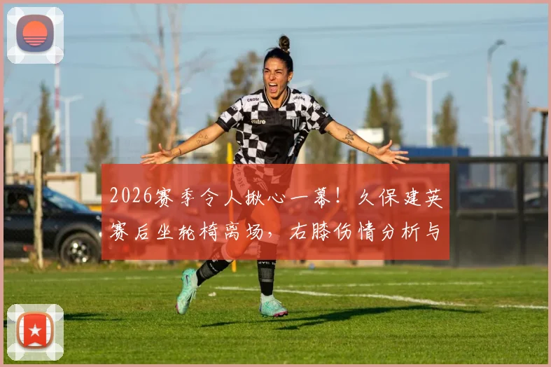 2026赛季令人揪心一幕!久保建英赛后坐轮椅离场,右膝伤情分析与后续影响解读