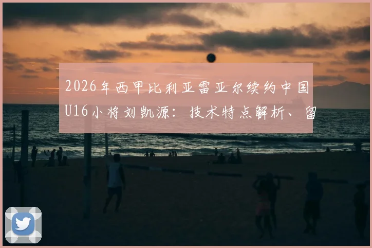 2026年西甲比利亚雷亚尔续约中国U16小将刘凯源:技术特点解析、留洋前景与黄潜青训体系深度解读