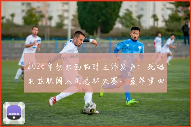 2026年切尔西临时主帅发声:死磕利兹联闯入足总杯决赛,蓝军重回正轨三大关键点解析